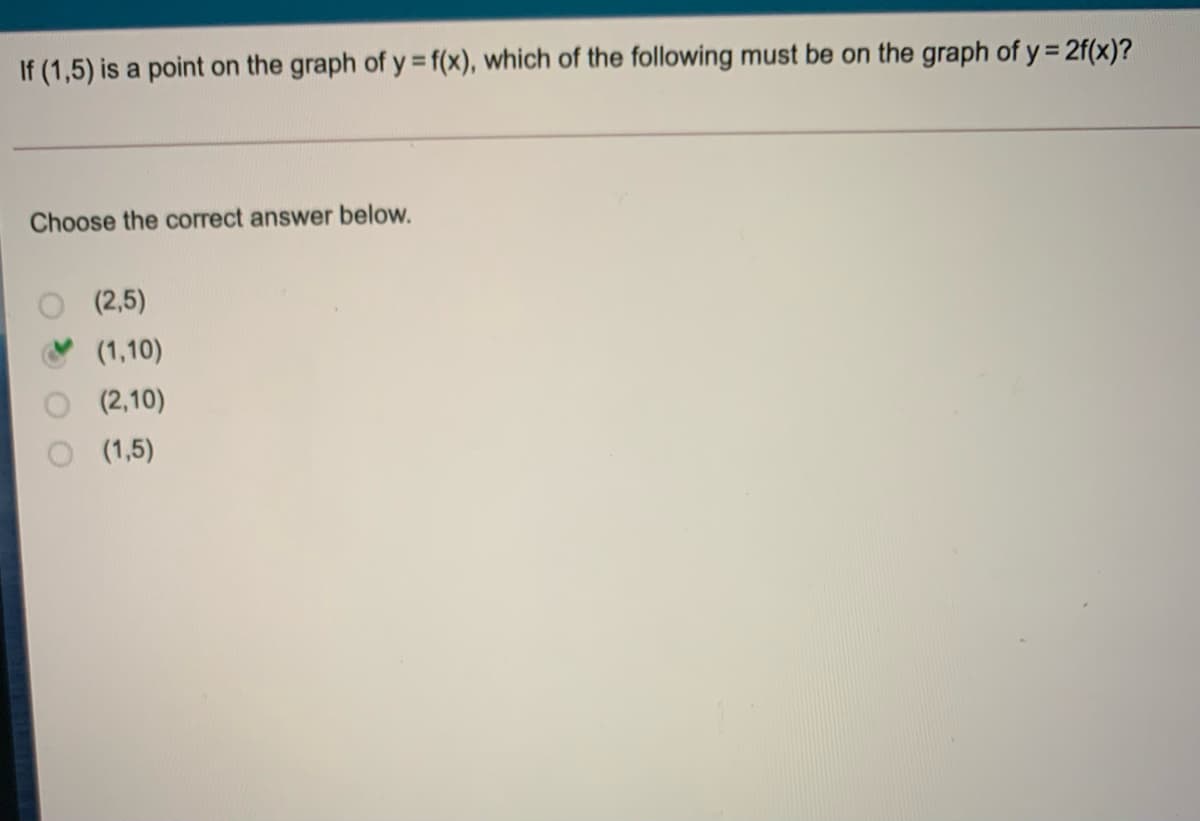 If (1,5) is a point on the graph of y f(x), which of the following must be on the graph of y = 2f(x)?
%D
%3D
Choose the correct answer below.
(2,5)
(1,10)
(2,10)
(1,5)
