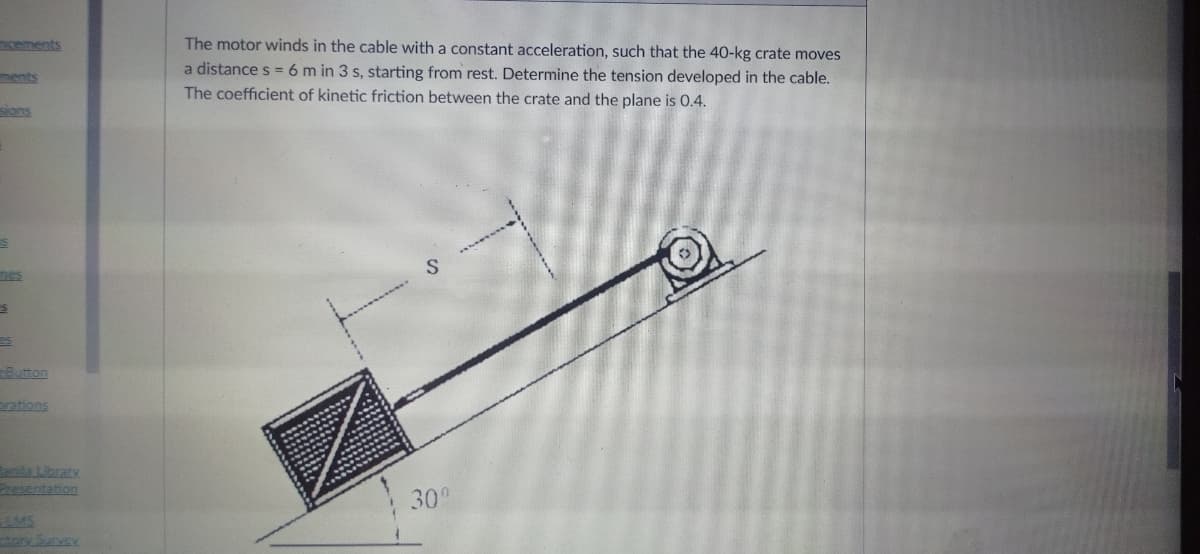 cements
The motor winds in the cable with a constant acceleration, such that the 40-kg crate moves
a distance s =6 m in 3 s, starting from rest. Determine the tension developed in the cable.
ments
The coefficient of kinetic friction between the crate and the plane is 0.4.
sions
nes
Button
rations
la Library
Prsentation
30°
