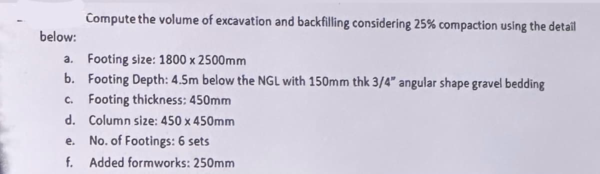 below:
Compute the volume of excavation and backfilling considering 25% compaction using the detail
a. Footing size: 1800 x 2500mm
b. Footing Depth: 4.5m below the NGL with 150mm thk 3/4" angular shape gravel bedding
C. Footing thickness: 450mm
d. Column size: 450 x 450mm
e.
No. of Footings: 6 sets
f. Added formworks: 250mm