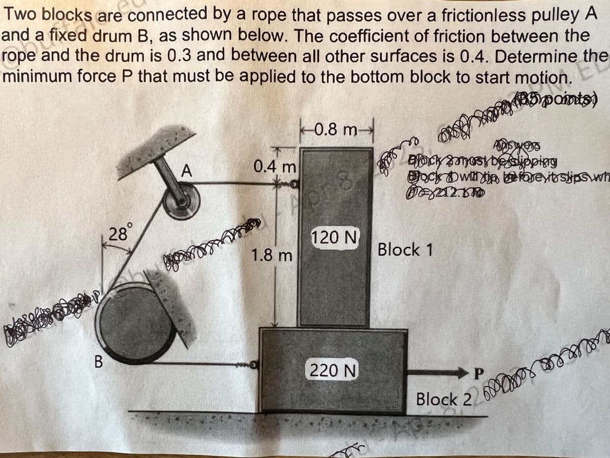 Two blocks are connected by a rope that passes over a frictionless pulley A
and a fixed drum B, as shown below. The coefficient of friction between the
rope and the drum is 0.3 and between all other surfaces is 0.4. Determine the
minimum force P that must be applied to the bottom block to start motion.
be a fi
Ele
Bipaints)
B
28°
A
go
0.4 m
1.8 m
0.8 m
org
120 N
220 N
ون
ang
Answers
yess
Blocky most be slipping
Bock within revitslips wh
DEXAL.DD
Block 1
Block 2
P
mor