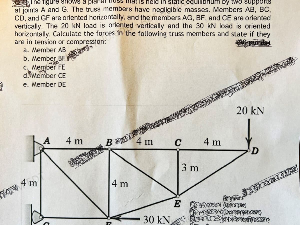 3
The figure shows a plana
that is held in static equilibrium by two supports
at joints A and G. The truss members have negligible masses. Members AB, BC,
CD, and GF are oriented horizontally, and the members AG, BF, and CE are oriented
vertically. The 20 kN load is oriented vertically and the 30 kN load is oriented
horizontally. Calculate the forces in the following truss members and state if they
are in tension or compression:
a. Member AB
b. Member BF
mamo
c. Member FE
org
d. Member CE
e. Member DE
m
A
4 m
BY
K
4 m
4 m
30 kN
C
E
3 m
4 m
20 kN
D
Anywers
OF DOORN MOnston)
DE ODONG fogmpression)
es compression)
Po
Loka