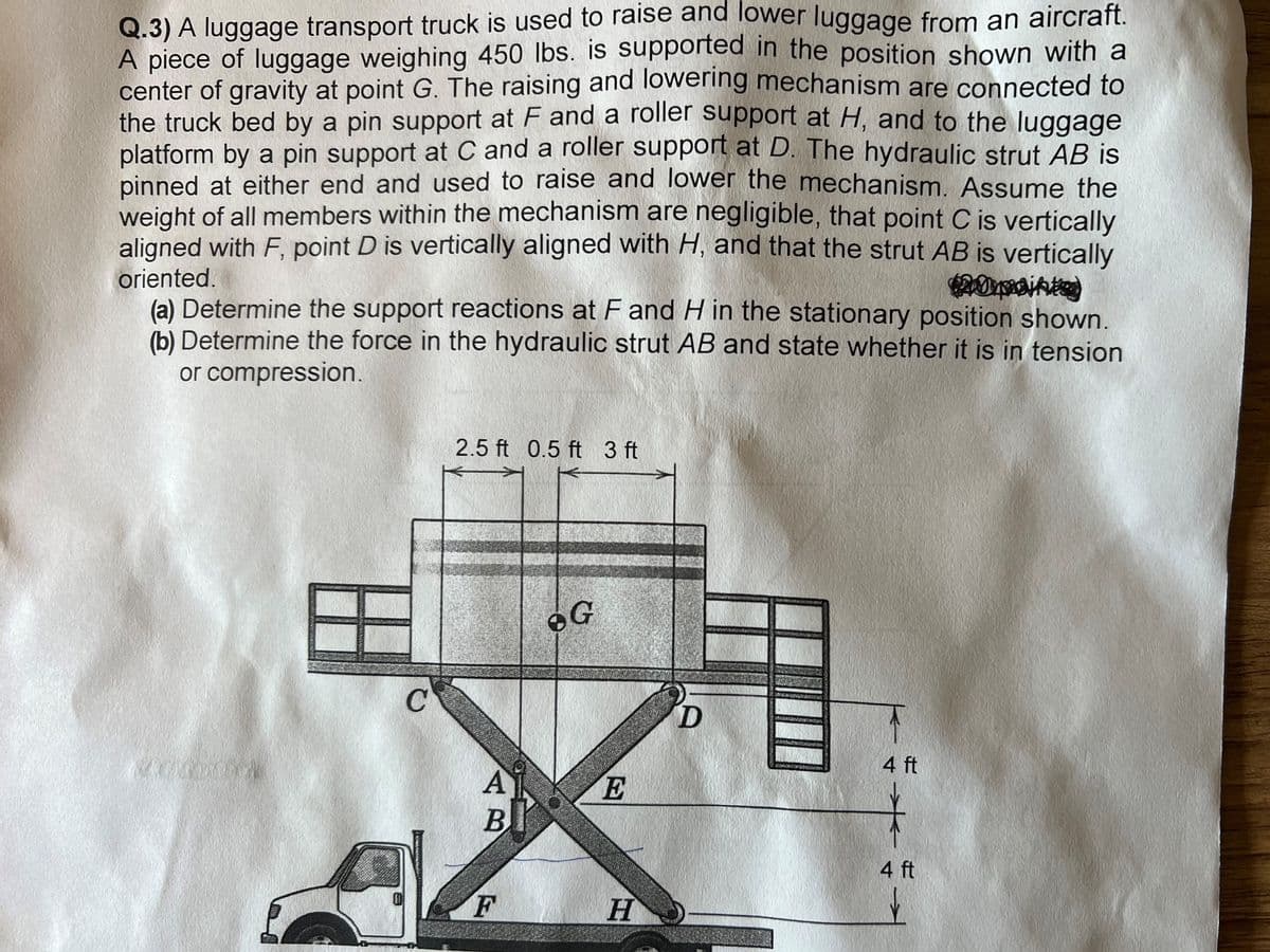 Q.3) A luggage transport truck is used to raise and lower luggage from an aircraft.
A piece of luggage weighing 450 lbs. is supported in the position shown with a
center of gravity at point G. The raising and lowering mechanism are connected to
the truck bed by a pin support at F and a roller support at H, and to the luggage
platform by a pin support at C and a roller support at D. The hydraulic strut AB is
pinned at either end and used to raise and lower the mechanism. Assume the
weight of all members within the mechanism are negligible, that point C is vertically
aligned with F, point D is vertically aligned with H, and that the strut AB is vertically
20maint
oriented.
(a) Determine the support reactions at F and H in the stationary position shown.
(b) Determine the force in the hydraulic strut AB and state whether it is in tension
or compression.
80000000
C
2.5 ft 0.5 ft 3 ft
A
B
F
G
E
H
D
4 ft
4 ft