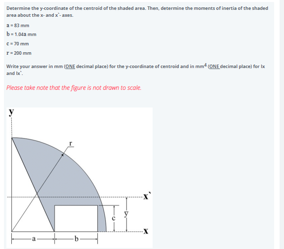 Determine the y-coordinate of the centroid of the shaded area. Then, determine the moments of inertia of the shaded
area about the x- and x'- axes.
a = 83 mm
b=1.04a mm
c = 70 mm
r = 200 mm
Write your answer in mm (ONE decimal place) for the y-coordinate of centroid and in mm4 (ONE decimal place) for Ix
and Ix'.
Please take note that the figure is not drawn to scale.
-a
-X