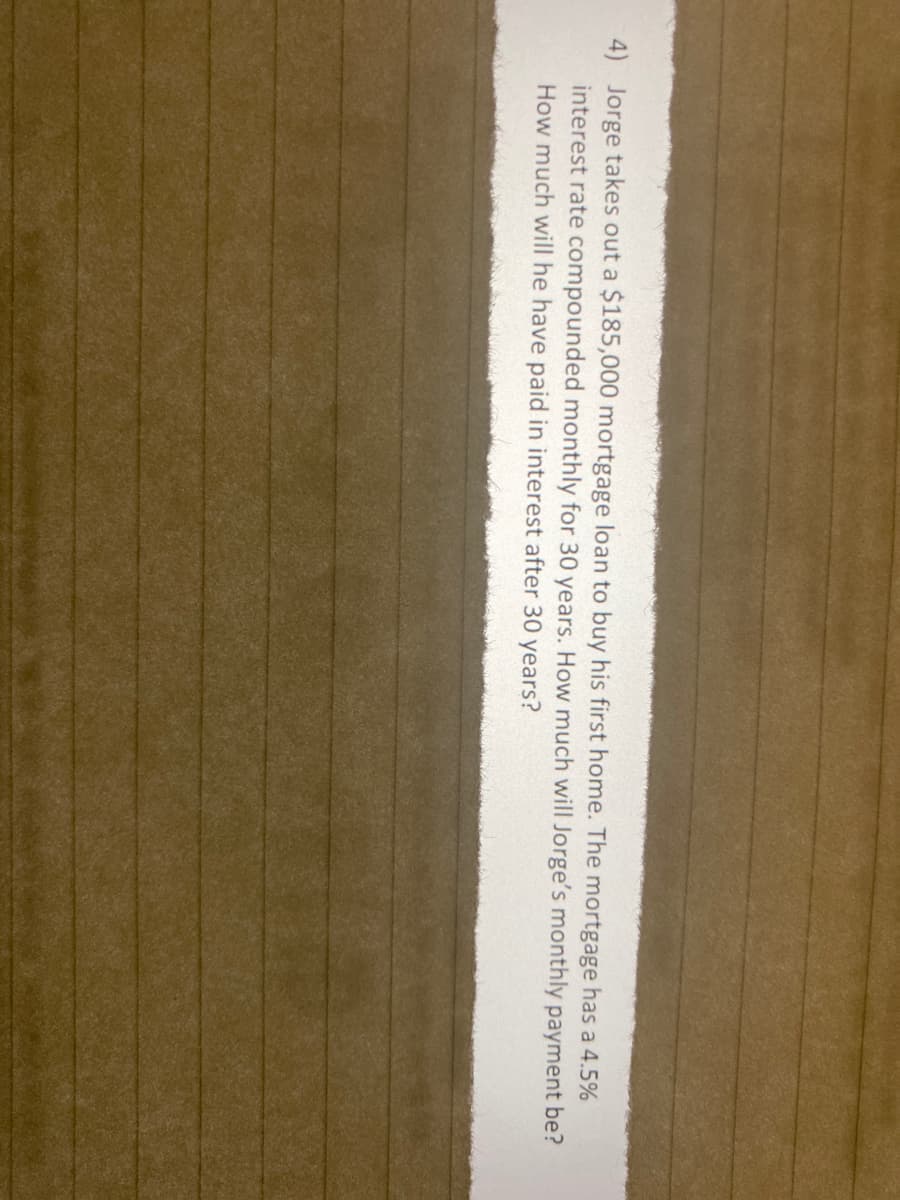 4) Jorge takes out a $185,000 mortgage loan to buy his first home. The mortgage has a 4.5%
interest rate compounded monthly for 30 years. How much will Jorge's monthly payment be?
How much will he have paid in interest after 30 years?
