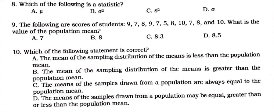 8. Which of the following is a statistic?
А. и
В. 0?
С. s2
D. o
9. The following are scores of students: 9, 7, 8, 9, 7, 5, 8, 10, 7, 8, and 10. What is the
value of the population mean?
A. 7
В. 8
С. 8.3
D. 8.5
10. Which of the following statement is correct?
A. The mean of the sampling distribution of the means is less than the population
mean.
B. The mean of the sampling distribution of the means is greater than the
population mean.
C. The means of the samples drawn from a population are always equal to the
population mean.
D. The means of the samples drawn from a population may be equal, greater than
or less than the population mean.
