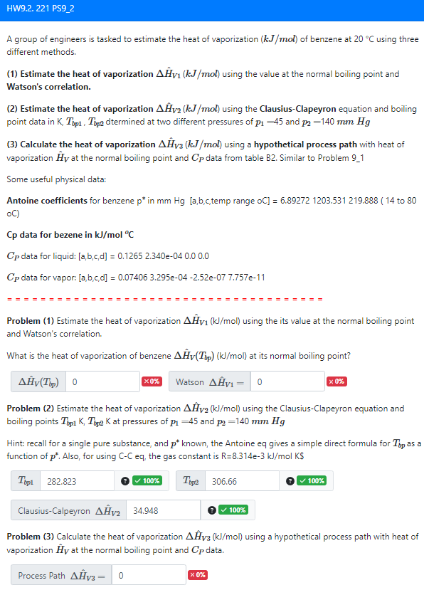 HW9.2.221 PS9_2
A group of engineers is tasked to estimate the heat of vaporization (kJ/mol) of benzene at 20 °C using three
different methods.
(1) Estimate the heat of vaporization AĤy₁ (kJ/mol) using the value at the normal boiling point and
Watson's correlation.
(2) Estimate the heat of vaporization AĤv₂ (kJ/mol) using the Clausius-Clapeyron equation and boiling
point data in K, Top1, Tip2 dtermined at two different pressures of p₁ -45 and p2 -140 mm Hg
(3) Calculate the heat of vaporization AĤy (kJ/mol) using a hypothetical process path with heat of
vaporization Hy at the normal boiling point and Cp data from table B2. Similar to Problem 9_1
Some useful physical data:
Antoine coefficients for benzene p* in mm Hg [a,b,c,temp range oC] = 6.89272 1203.531 219.888 (14 to 80
oC)
Cp data for bezene in kJ/mol °C
Cp data for liquid: [a,b,c,d] = 0.1265 2.340e-04 0.0 0.0
Cp data for vapor: [a,b,c,d] = 0.07406 3.295e-04 -2.52e-07 7.757e-11
Problem (1) Estimate the heat of vaporization AHV₁ (kJ/mol) using the its value at the normal boiling point
and Watson's correlation.
What is the heat of vaporization of benzene AĤv(Tip) (kJ/mol) at its normal boiling point?
AĤv(Tup) 0
Watson ΔΗν 0
Problem (2) Estimate the heat of vaporization AHV2 (kJ/mol) using the Clausius-Clapeyron equation and
boiling points Typ1 K, TK at pressures of p₁ -45 and p2 -140 mm Hg
X0%
Hint: recall for a single pure substance, and p* known, the Antoine eq gives a simple direct formula for Tip as a
function of p*. Also, for using C-C eq, the gas constant is R=8.314e-3 kJ/mol K$
Top1 282.823
Top2 306.66
100%
x 0%
x 0%
100%
Clausius-Calpeyron AĤv2 34.948
Problem (3) Calculate the heat of vaporization AĤv3 (kJ/mol) using a hypothetical process path with heat of
vaporization Hy at the normal boiling point and Cp data.
Process Path AĤV3 - 0
✓ 100%