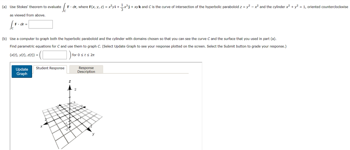 (a) Use Stokes' theorem to evaluate
as viewed from above.
S
F. dr =
/² F · dr, where F(x, y, z) = x²yi + ½x³j+ + xy k and C is the curve of intersection of the hyperbolic paraboloid z = y² - x² and the cylinder x² + y² = 1, oriented counterclockwise
(b) Use a computer to graph both the hyperbolic paraboloid and the cylinder with domains chosen so that you can see the curve C and the surface that you used in part (a).
Find parametric equations for C and use them to graph C. (Select Update Graph to see your response plotted on the screen. Select the Submit button to grade your response.)
(x(t), y(t), z(t)) =
Update
Graph
Student Response
2
Z
for 0 ≤ t ≤ 2π
2
Response
Description