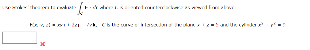 Sc
F. dr where C is oriented counterclockwise as viewed from above.
F(x, y, z) = xyi + 2zj + 7yk, C is the curve of intersection of the plane x + z = 5 and the cylinder x² + y² = 9
Use Stokes' theorem to evaluate
X