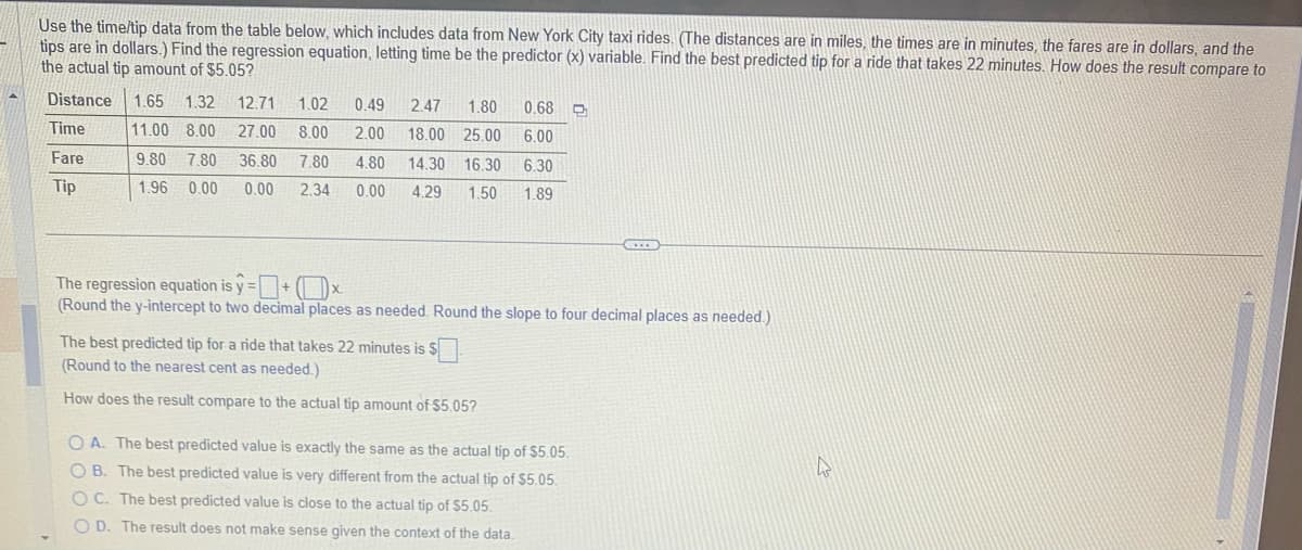 Use the time/tip data from the table below, which includes data from New York City taxi rides. (The distances are in miles, the times are in minutes, the fares are in dollars, and the
tips are in dollars.) Find the regression equation, letting time be the predictor (x) variable. Find the best predicted tip for a ride that takes 22 minutes. How does the result compare to
the actual tip amount of $5.05?
Distance 1.65 1.32 12.71 1.02
Time
Fare
11.00 8.00 27.00
9.80 7.80 36.80
8.00
7.80
Tip
1.96 0.00
0.00
2.34
0.49 2.47 1.80
0.68
2.00 18.00 25.00 6.00
4.80
14.30 16.30 6.30
0.00 4.29 1.50 1.89
The regression equation is y=+x
(Round the y-intercept to two decimal places as needed. Round the slope to four decimal places as needed.)
The best predicted tip for a ride that takes 22 minutes is
$0
(Round to the nearest cent as needed.)
How does the result compare to the actual tip amount of $5.05?
OA. The best predicted value is exactly the same as the actual tip of $5.05.
OB. The best predicted value is very different from the actual tip of $5.05.
OC. The best predicted value is close to the actual tip of $5.05.
OD. The result does not make sense given the context of the data.