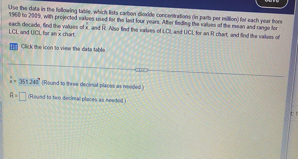 Use the data in the following table, which lists carbon dioxide concentrations (in parts per million) for each year from
1960 to 2009, with projected values used for the last four years. After finding the values of the mean and range for
each decade, find the values of x, and R. Also find the values of LCL and UCL for an R chart, and find the values of
LCL and UCL for an x chart.
Click the icon to view the data table.
x= 351.240 (Round to three decimal places as needed.)
X=
R=
(Round to two decimal places as needed.)
t: 1