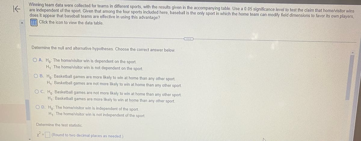 K
Winning team data were collected for teams in different sports, with the results given in the accompanying table. Use a 0.05 significance level to test the claim that home/visitor wins
are independent of the sport. Given that among the four sports included here, baseball is the only sport in which the home team can modify field dimensions to favor its own players,
does it appear that baseball teams are effective in using this advantage?
Click the icon to view the data table.
Determine the null and alternative hypotheses. Choose the correct answer below.
OA. Ho: The home/visitor win is dependent on the sport.
H₁: The home/visitor win is not dependent on the sport.
OB. Ho: Basketball games are more likely to win at home than any other sport.
H₁: Basketball games are not more likely to win at home than any other sport.
OC. Ho Basketball games are not more likely to win at home than any other sport.
H₁: Basketball games are more likely to win at home than any other sport.
OD. Ho: The home/visitor win is independent of the sport.
H₁: The home/visitor win is not independent of the sport.
Determine the test statistic.
x²=
(Round to two decimal places as needed.)