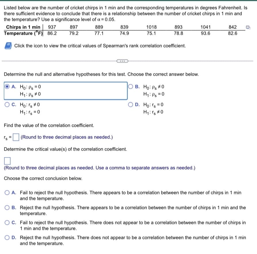 Listed below are the number of cricket chirps in 1 min and the corresponding temperatures in degrees Fahrenheit. Is
there sufficient evidence to conclude that there is a relationship between the number of cricket chirps in 1 min and
the temperature? Use a significance level of α = 0.05.
Chirps in 1 min | 937
Temperature (°F) 86.2
Click the icon to view the critical values of Spearman's rank correlation coefficient.
897
79.2
OC. Ho: rs #0
H₁: rs = 0
889
77.1
Find the value of the correlation coefficient.
's
839
74.9
Determine the null and alternative hypotheses for this test. Choose the correct answer below.
A. Ho: Ps = 0
OB. Ho: Ps #0
H₁: Ps=0
H₁: Ps #0
1018
75.1
(Round to three decimal places as needed.)
Determine the critical value(s) of the correlation coefficient.
893
78.8
O D. Ho: rs = 0
H₁: rs #0
(Round to three decimal places as needed. Use a comma to separate answers as needed.)
Choose the correct conclusion below.
1041
93.6
842
82.6
O A. Fail to reject the null hypothesis. There appears to be a correlation between the number of chirps in 1 min
and the temperature.
B. Reject the null hypothesis. There appears to be a correlation between the number of chirps in 1 min and the
temperature.
OC. Fail to reject the null hypothesis. There does not appear to be a correlation between the number of chirps in
1 min and the temperature.
O D. Reject the null hypothesis. There does not appear to be a correlation between the number of chirps in 1 min
and the temperature.