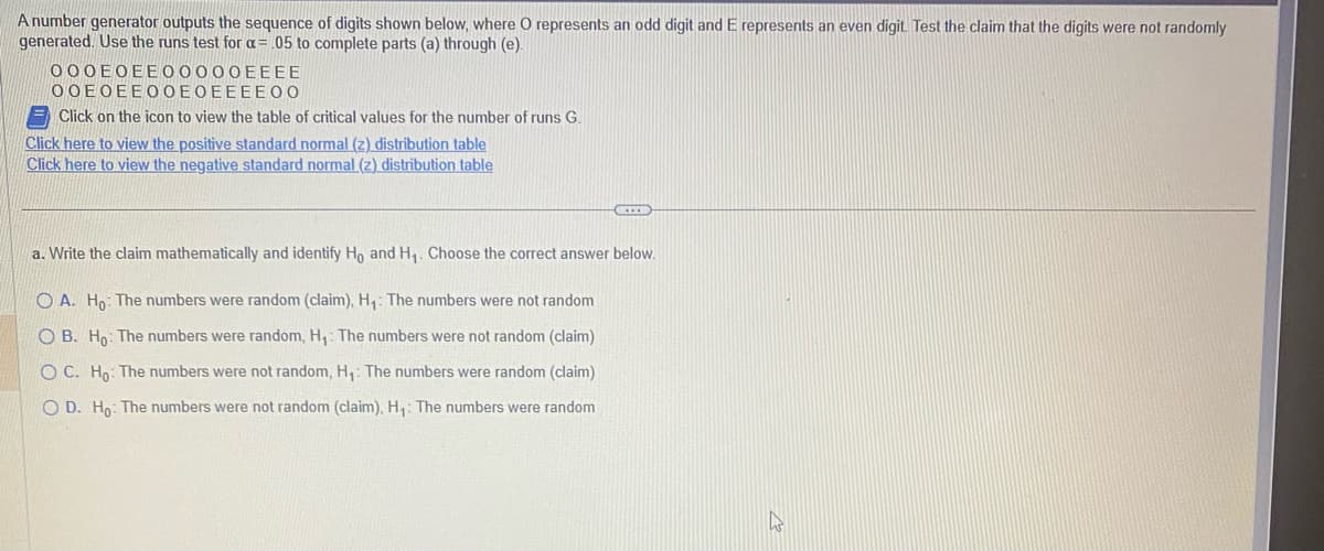 A number generator outputs the sequence of digits shown below, where O represents an odd digit and E represents an even digit. Test the claim that the digits were not randomly
generated. Use the runs test for a = .05 to complete parts (a) through (e).
000EOEEO0000EEEE
ΟΟΕΟΕΕΟΟΕΟΕΕΕΕΟΟ
Click on the icon to view the table of critical values for the number of runs G.
Click here to view the positive standard normal (z) distribution table
Click here to view the negative standard normal (z) distribution table
a. Write the claim mathematically and identify Ho and H₁. Choose the correct answer below.
OA. Ho: The numbers were random (claim), H₁: The numbers were not random
OB. Ho: The numbers were random, H₁: The numbers were not random (claim)
OC. Ho: The numbers were not random, H₁: The numbers were random (claim)
O D. Ho: The numbers were not random (claim), H₁: The numbers were random
A