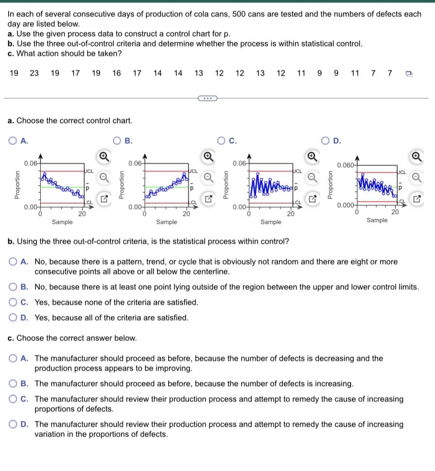 In each of several consecutive days of production of cola cans, 500 cans are tested and the numbers of defects each
day are listed below.
a. Use the given process data to construct a control chart for p.
b. Use the three out-of-control criteria and determine whether the process is within statistical control.
c. What action should be taken?
19 23 19 17 19 16
a. Choose the correct control chart.
O A.
Proportion
0.06
0.00-
Sample
20
17 14
B.
Proportion
0.06+
0.00-
14 13 12 12 13 12 11 9
KAAR
c. Choose the correct answer below.
C.
Proportion
0.06
0.00-
Sample
9
D.
11
0.060
0.000-
0
7 7 D
Sample
b. Using the three out-of-control criteria, is the statistical process within control?
O A. No, because there is a pattern, trend, or cycle that is obviously not random and there are eight or more
consecutive points all above or all below the centerline.
OB. No, because there is at least one point lying outside of the region between the upper and lower control limits.
OC. Yes, because none of the criteria are satisfied.
D. Yes, because all of the criteria are satisfied.
Sample
O A. The manufacturer should proceed as before, because the number of defects is decreasing and the
production process appears to be improving.
OB. The manufacturer should proceed as before, because the number of defects is increasing.
OC. The manufacturer should review their production process and attempt to remedy the cause of increasing
proportions of defects.
OD. The manufacturer should review their production process and attempt to remedy the cause of increasing
variation in the proportions of defects.