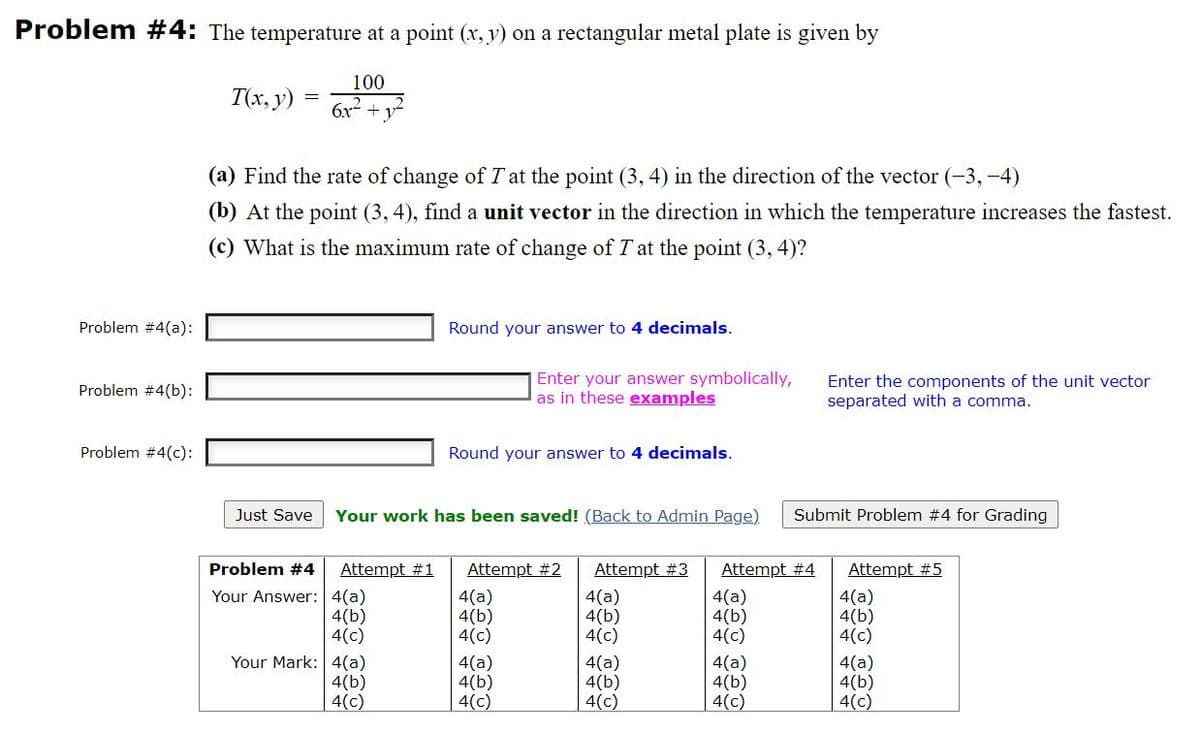 Problem #4: The temperature at a point (x, y) on a rectangular metal plate is given by
100
T(x, y)
6x- + y
(a) Find the rate of change of T at the point (3, 4) in the direction of the vector (-3,-4)
(b) At the point (3, 4), find a unit vector in the direction in which the temperature increases the fastest.
(c) What is the maximum rate of change of T at the point (3, 4)?
Problem #4(a):
Round your answer to 4 decimals.
Enter your answer symbolically,
as in these examples
Enter the components of the unit vector
separated with a comma.
Problem #4(b):
Problem #4(c):
Round your answer to 4 decimals.
Just Save
Your work has been saved! (Back to Admin Page)
Submit Problem #4 for Grading
Problem #4
Attempt #1
Attempt #2
Attempt #3
Attempt #4
Attempt #5
Your Answer: 4(a)
4(b)
4(c)
4(a)
4(b)
4(c)
4(a)
4(b)
4(c)
4(a)
4(b)
4(c)
4(a)
4(b)
4(c)
Your Mark: 4(a)
4(b)
4(c)
4(a)
4(b)
4(c)
4(a)
4(b)
4(c)
4(a)
4(b)
4(c)
4(a)
4(b)
4(c)
