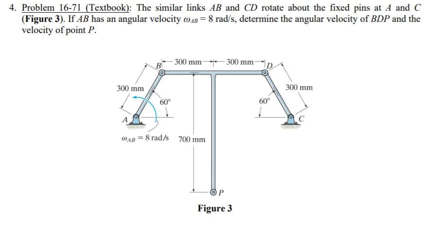 4. Problem 16-71 (Textbook): The similar links AB and CD rotate about the fixed pins at A and C
(Figure 3). If AB has an angular velocity oAB = 8 rad/s, determine the angular velocity of BDP and the
velocity of point P.
-300 mm 300 mm-
300 mm
300 mm
60°
60°
WAB = 8 rad/s 700 mm
Figure 3
