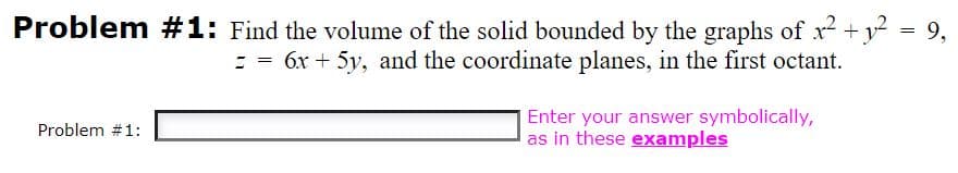 Problem #1: Find the volume of the solid bounded by the graphs of x2 +y = 9,
= = 6x + 5y, and the coordinate planes, in the first octant.
Enter your answer symbolically,
as in these examples
Problem #1:
