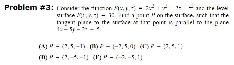 Problem #3: Consider the function E(x, y, =)
2x2 + y? – 2: - =? and the level
surface E(x, y, :) = 30. Find a point P on the surface, such that the
tangent plane to the surface at that point is parallel to the plane
4x + 5y – 2: = 5.
(A) P = (2, 5, -1) (B) P = (-2, 5, 0) (C) P = (2, 5, 1)
(D) P = (2,-5,-1) (E) P = (-2,-5, 1)
