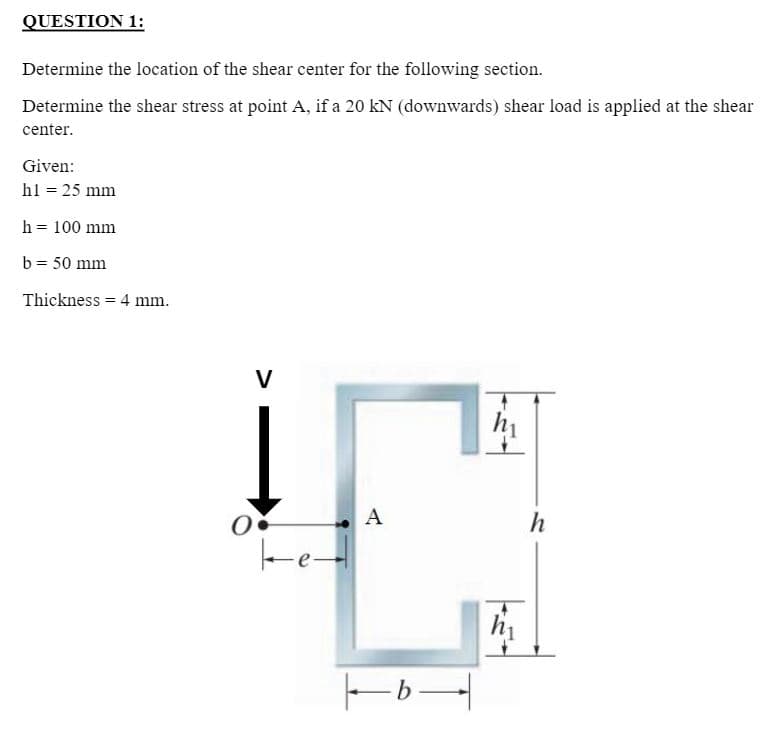 QUESTION 1:
Determine the location of the shear center for the following section.
Determine the shear stress at point A, if a 20 kN (downwards) shear load is applied at the shear
center.
Given:
h1 = 25 mm
h = 100 mm
b = 50 mm
Thickness = 4 mm.
V
hi
A
h
