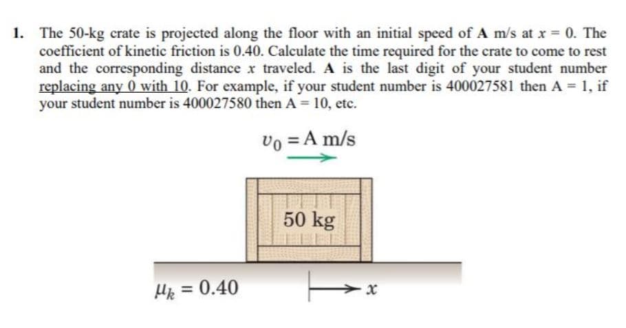 1. The 50-kg crate is projected along the floor with an initial speed of A m/s at x = 0. The
coefficient of kinetic friction is 0.40. Calculate the time required for the crate to come to rest
and the corresponding distance x traveled. A is the last digit of your student number
replacing any 0 with 10. For example, if your student number is 400027581 then A = 1, if
your student number is 400027580 then A = 10, etc.
vo = A m/s
50 kg
He = 0.40
%3D
