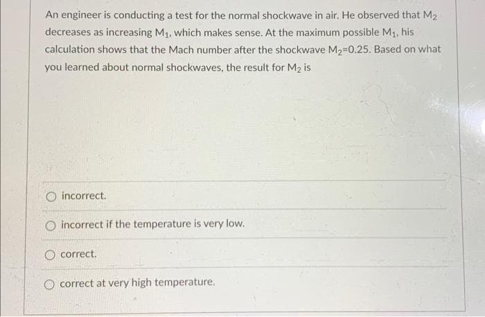 An engineer is conducting a test for the normal shockwave in air. He observed that M₂
decreases as increasing M₁, which makes sense. At the maximum possible M₁, his
calculation shows that the Mach number after the shockwave M₂-0.25. Based on what
you learned about normal shockwaves, the result for M₂ is
O incorrect.
O incorrect if the temperature is very low.
O correct.
correct at very high temperature.