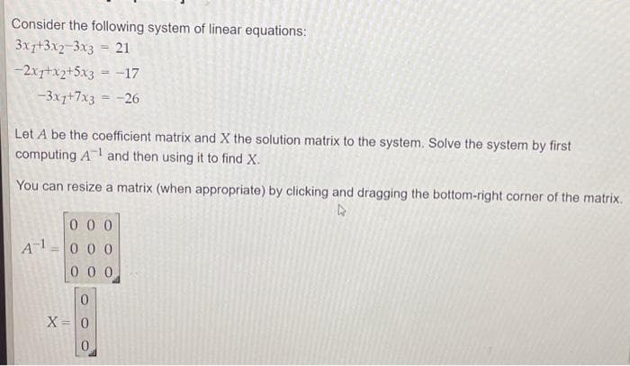 Consider the following system of linear equations:
3x+3x2-3x3 = 21
-2x1+x2+5x3 = -17
-3x7+7x3 = -26
Let A be the coefficient matrix and X the solution matrix to the system. Solve the system by first
computing A¹ and then using it to find X.
You can resize a matrix (when appropriate) by clicking and dragging the bottom-right corner of the matrix.
R
A-1
000
000
000
0
X = 0
0