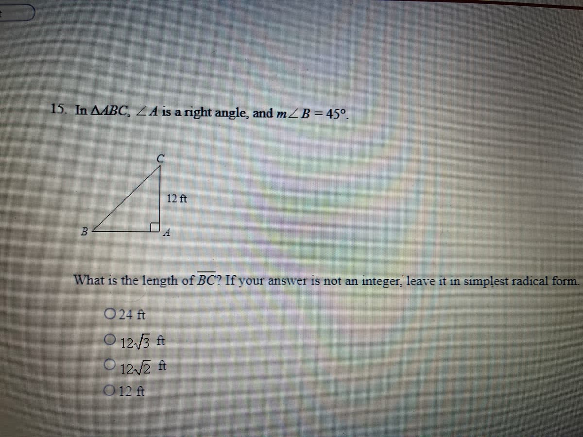 15. In AABC, ZA is a right angle, and mZB = 45°.
12 ft
What is the length of BC? If your answer is not an integer, leave it in simplest radical form.
O24 ft
O 12.3 ft
O 12 2 ft
O 12 ft
