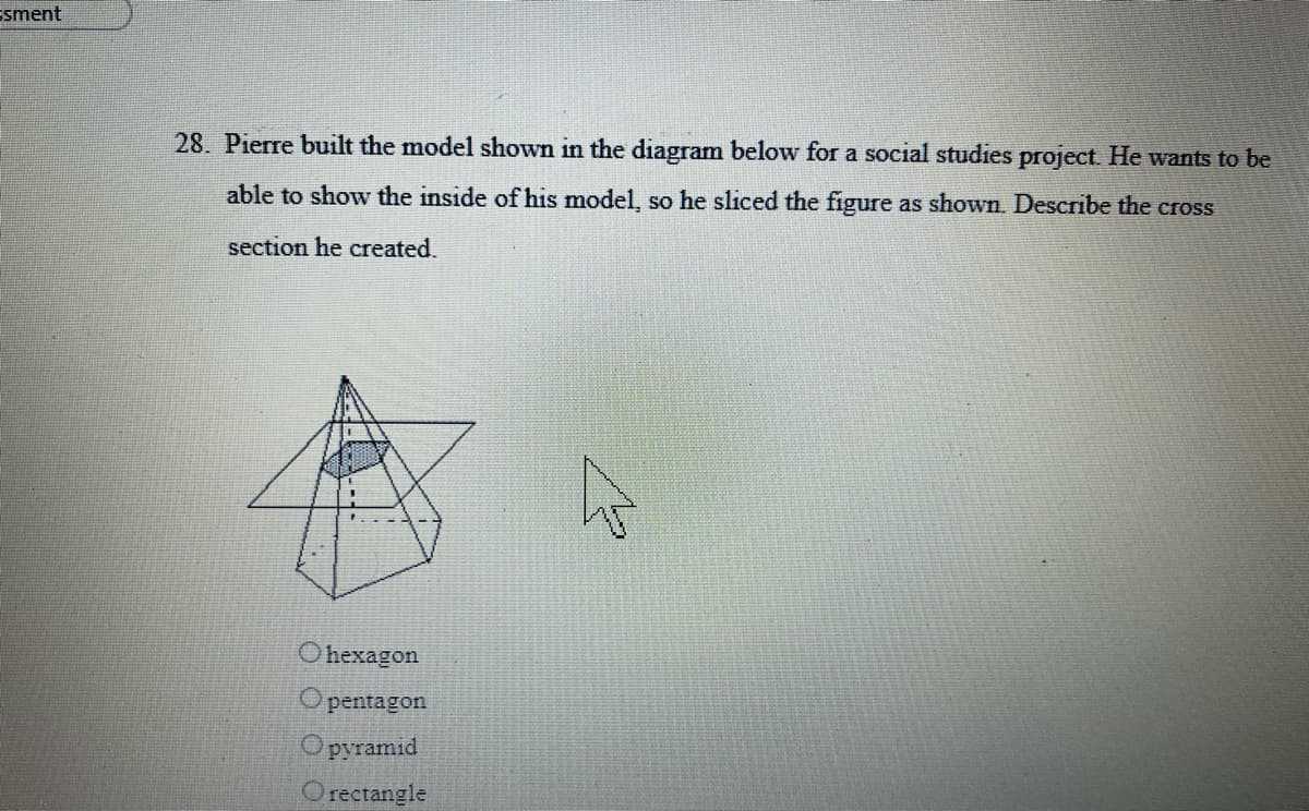 Esment
28. Pierre built the model shown in the diagram below for a social studies project. He wants to be
able to show the inside of his model, so he sliced the figure as shown. Describe the cross
section he created.
Ohexagon
pentagon
pyramid
Orectangle
