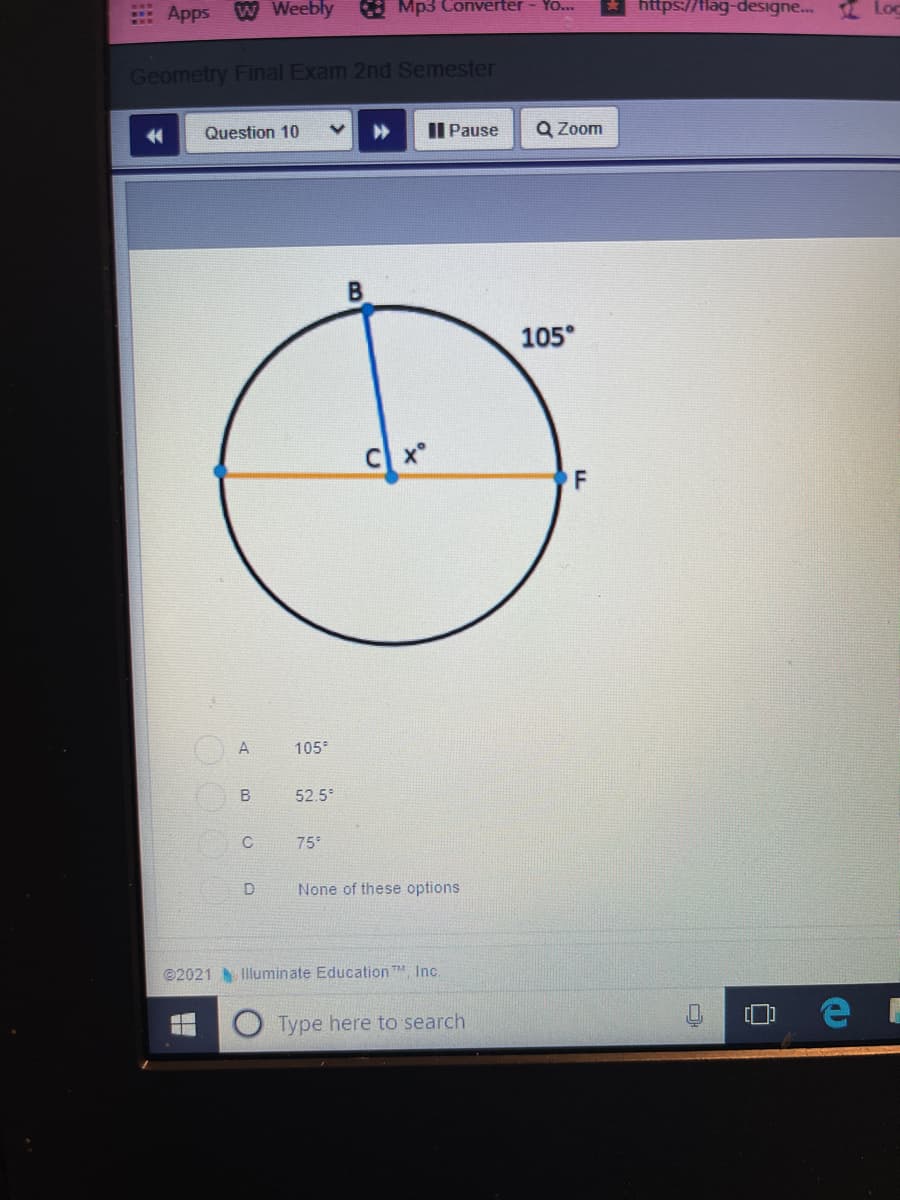 Apps W Weebly
: Mp3 Converter
YO..
ttps://flag-designe..
I Loc
Geometry Final Exam 2nd Semester
金
Question 10
Il Pause
Q Zoom
105°
A
105°
52.5
75
None of these options
©2021 Illuminate Education TM Inc.
Type here to search
B.
