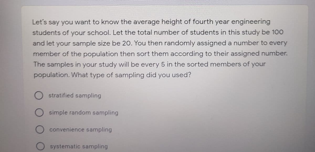 Let's say you want to know the average height of fourth year engineering
students of your school. Let the total number of students in this study be 100
and let your sample size be 20. You then randomly assigned a number to every
member of the population then sort them according to their assigned number.
The samples in your study will be every 5 in the sorted members of your
population. What type of sampling did you used?
O stratified sampling
O simple random sampling
O convenience sampling
systematic sampling
