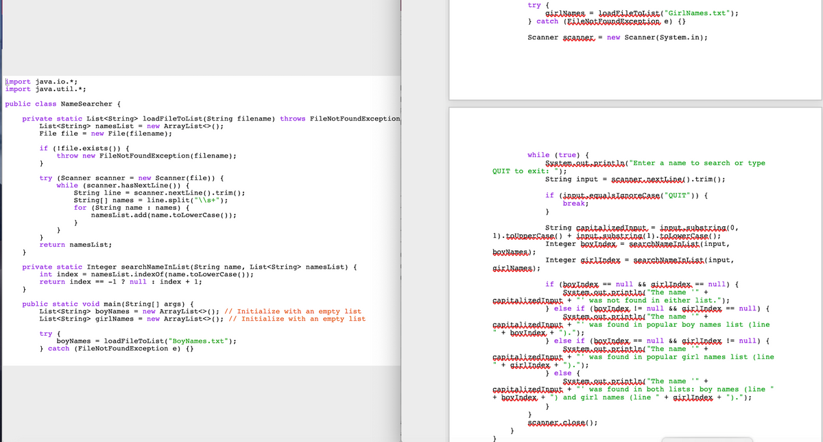 import java.io.*;
import java.util.*;
public class Name Searcher {
private static List<String> loadFileToList (String filename) throws FileNotFoundException
List<String> namesList = new ArrayList<>();
File file = new File (filename);
}
if (!file.exists()) {
throw new FileNotFoundException (filename);
}
try (Scanner scanner = new Scanner (file)) {
while (scanner.hasNextLine()) {
}
String line = scanner.nextLine().trim();
String[] names = line.split("\\s+");
for (String name : names) {
}
namesList.add(name.toLowerCase());
}
}
return namesList;
private static Integer searchNameInList (String name, List<String> namesList) {
int index = namesList.indexOf(name.toLowerCase());
return index == -1 ? null: index + 1;
public static void main(String [] args) {
List<String> boyNames = new ArrayList<>(); // Initialize with an empty list
List<String> girlNames = new ArrayList<>(); // Initialize with an empty list
try {
boyNames
} catch (FileNotFoundException e) {}
=
loadFileToList("BoyNames.txt");
try {
} catch (EileNotFoundExcentian, e) {}
Scanner Scanner = new Scanner (System.in);
QUIT to exit: ");
girlNames =
boxNames);
girlNames);
while (true) {
System.out.println("Enter a name to search or type
11
String input =
}
LoadFileToList("GirlNames.txt");
break;
String capitalizedInput input substring(0,
1).toupperCase() + input.substring(1). takowerCase();
Integer boxIndex = searchNameInList (input,
Integer gilindex
if (jarutegualstonorecase ( "QUIT")) {
}
capitalizedingut +
scanner nextLine().trim();
=
=
if (baxindex == null && girlIndex == null) {
System outrcintln(" "The name
+
was not found in either list.");
searchNameInList(input,
} else if (baxindex != null && girlindex null) {
System.out.println( "The name
+
capitalizedinput + was found in popular boy names list (line
+ boxIndex + ").");
}
scanner clase();
==
} else if (baxindex == null && girlindex != null) {
Skaten out Reintln( "The name " +
caritalizedīneut + was found in popular girl names list (line
" + girltodex + ").");
} else {
System.out.println("The name
+
capitalizedīnput + was found in both lists: boy names
(line "
+ boxindex + ") and girl names (line + girlindex + ").");