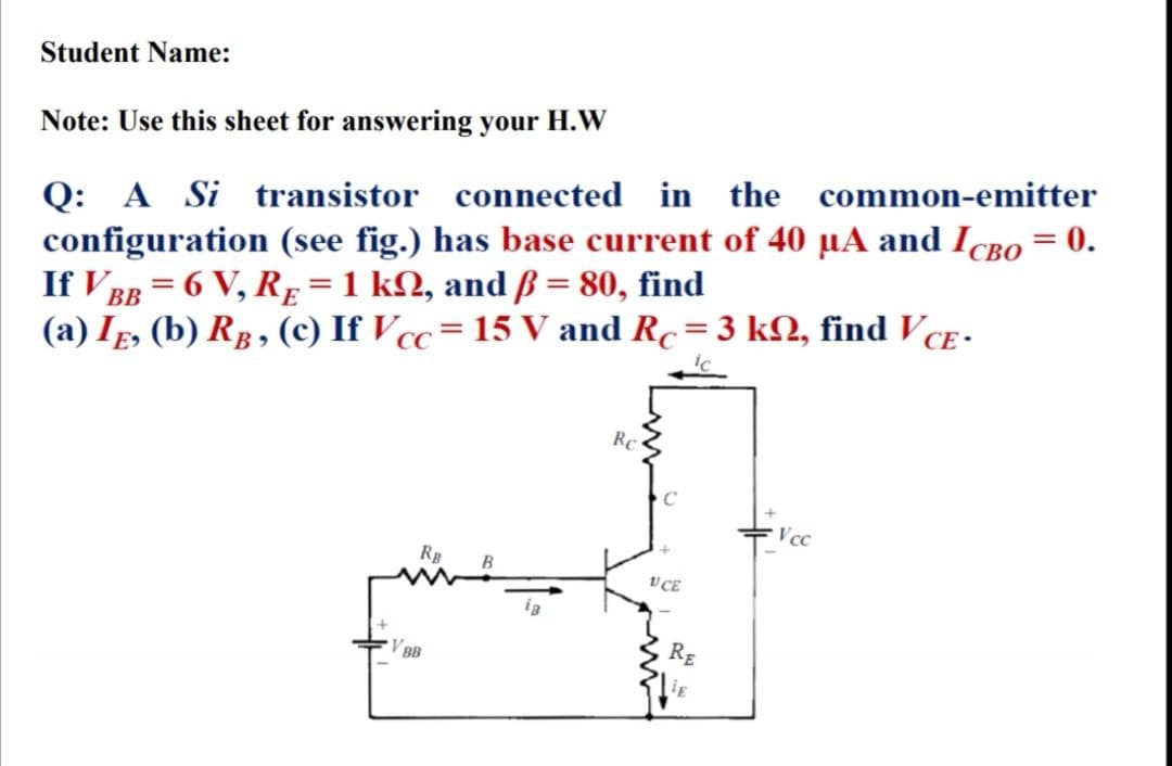 Student Name:
Note: Use this sheet for answering your H.W
Q: A Si transistor connected in the common-emitter
configuration (see fig.) has base current of 40 µA and IcBo = 0.
If V BB = 6 V, Rg=1 kN, and ß = 80, find
(a) Ig, (b) Rp, (c) If V cc= 15 V and Rc=3 k2, find V cE -
Rc
Vcc
Rg
V CE
V BB
RE
