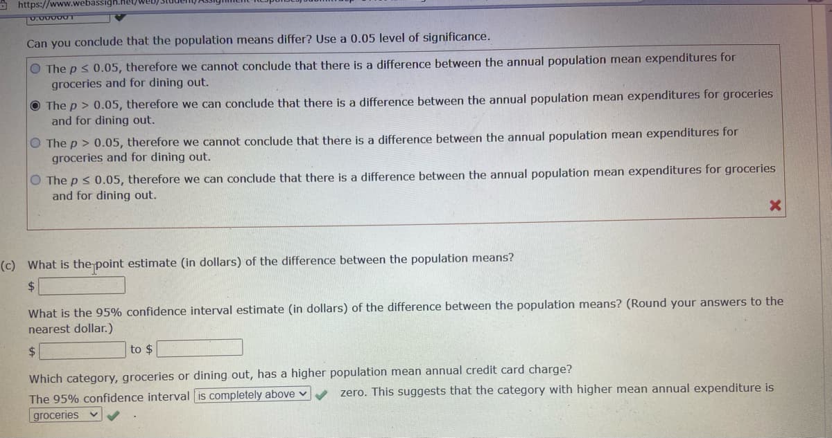 https://www.webassign.net/web) student
70.000001
Can you conclude that the population means differ? Use a 0.05 level of significance.
O The p ≤ 0.05, therefore we cannot conclude that there is a difference between the annual population mean expenditures for
groceries and for dining out.
The p > 0.05, therefore we can conclude that there is a difference between the annual population mean expenditures for groceries
and for dining out.
O The p > 0.05, therefore we cannot conclude that there is a difference between the annual population mean expenditures for
groceries and for dining out.
O The p ≤ 0.05, therefore we can conclude that there is a difference between the annual population mean expenditures for groceries
and for dining out.
(c) What is the point estimate (in dollars) of the difference between the population means?
$
What is the 95% confidence interval estimate (in dollars) of the difference between the population means? (Round your answers to the
nearest dollar.)
$
to $
X
Which category, groceries or dining out, has a higher population mean annual credit card charge?
The 95% confidence interval is completely above ✓
groceries
zero. This suggests that the category with higher mean annual expenditure is