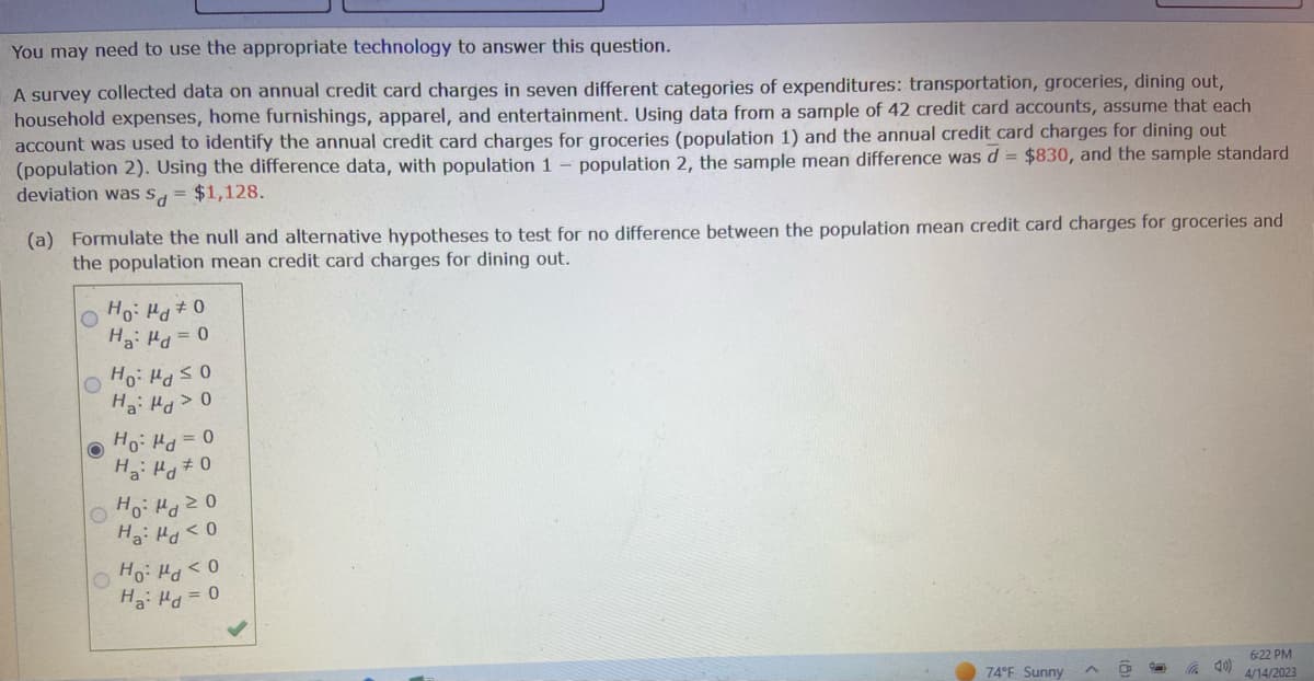 You may need to use the appropriate technology to answer this question.
A survey collected data on annual credit card charges in seven different categories of expenditures: transportation, groceries, dining out,
household expenses, home furnishings, apparel, and entertainment. Using data from a sample of 42 credit card accounts, assume that each
account was used to identify the annual credit card charges for groceries (population 1) and the annual credit card charges for dining out
(population 2). Using the difference data, with population 1 - population 2, the sample mean difference was d = $830, and the sample standard
deviation was s = $1,128.
(a) Formulate the null and alternative hypotheses to test for no difference between the population mean credit card charges for groceries and
the population mean credit card charges for dining out.
O
O
O
Ho: Md 0
H₂: H = 0
O
Ho Hd ≤0
Ha: Md > 0
O
Ho: d=0
Ha: Pd #0
Ho: Mo
Hai Hd < 0
Ho: <0
H₂: Hd = 0
74°F Sunny
40)
6:22 PM
4/14/2023