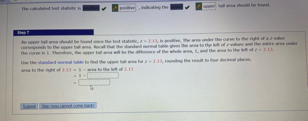 The calculated test statistic is positive
Submit
positive
Step 7
An upper tail area should be found since the test statistic, z = 2.13, is positive. The area under the curve to the right of a z-value
corresponds to the upper tail area. Recall that the standard normal table gives the area to the left of z-values and the entire area under
the curve is 1. Therefore, the upper tail area will be the difference of the whole area, 1, and the area to the left of z = 2.13.
=
indicating the upper
Use the standard normal table to find the upper tail area for z = 2.13, rounding the result to four decimal places.
area to the right of 2.13 = 1 area to the left of 2.13
= 1 -
Skip (you cannot come back)
upper tail area should be found.