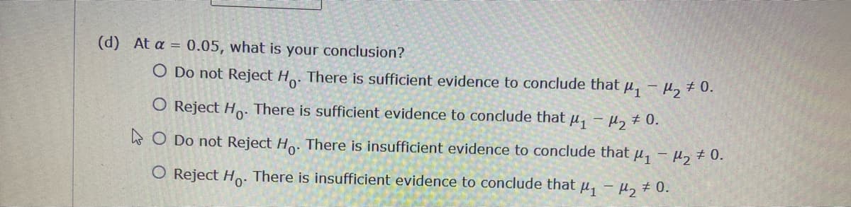 (d) At a = 0.05, what is your conclusion?
O Do not Reject Ho. There is sufficient evidence to conclude that μ₁ - ₂ + 0.
O Reject Ho. There is sufficient evidence to conclude that μ₁
O Do not Reject Ho. There is insufficient evidence to conclude that μ₁ - µ₂ ‡ 0.
O Reject Ho. There is insufficient evidence to conclude that μ₁ - ₂0.
- μ₂ # 0.