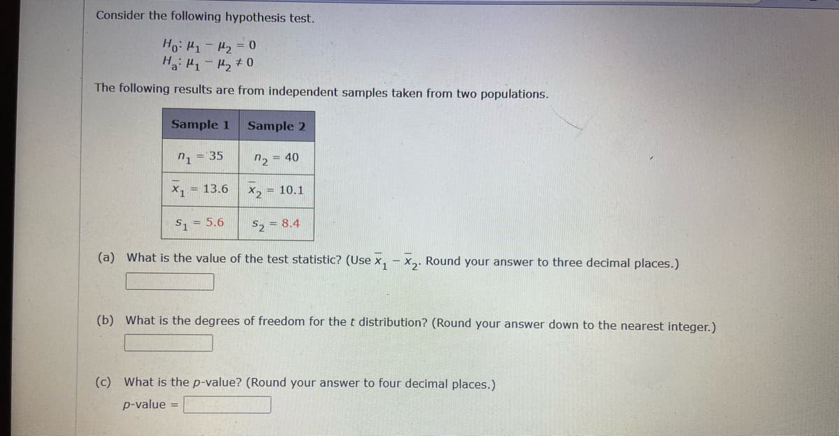 Consider the following hypothesis test.
Ho: 1 - 2 = 0
Ha ₁-₂ 0
The following results are from independent samples taken from two populations.
Sample 1
n₁ = 35
X₁ = 13.6
S₁ = 5.6
Sample 2
"2 = 40
X2 = 10.1
S₂ = 8.4
(a) What is the value of the test statistic? (Use X₁ X₂. Round your answer to three decimal places.)
(b) What is the degrees of freedom for the t distribution? (Round your answer down to the nearest integer.)
(c) What is the p-value? (Round your answer to four decimal places.)
p-value =