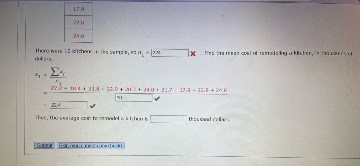 X1 =
17.9
22.8
There were 10 kitchens in the sample, so n₁ = 224
dollars.
= 22.4
24.6
Exi
n₁
27.2 + 18.4 +23.8 + 22.9 +20.7 +24.0+ 21.7 + 17.9 +22.8 + 24.6
10-
Thus, the average cost to remodel a kitchen is
X. Find the mean cost of remodeling a kitchen, in thousands of
Submit Skip (you cannot come back)
thousand dollars.