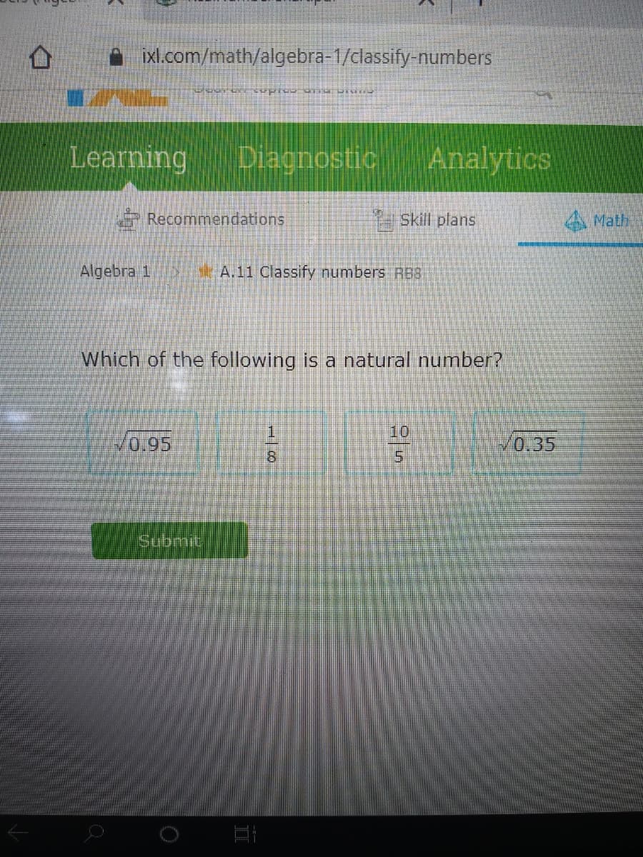 xl.com/math/algebra=1/classify-numbers
Learning
Diagnostic
Analytics
Recommendations
KSkiff plans
A Math
Algebra 1
SA.11 Classify numbers RB8
Which of the following is a natural number?
10
10.95
V0,35
8.
Submit
