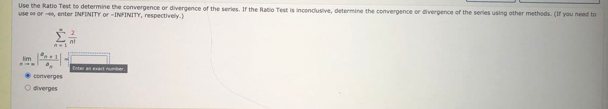 Use the Ratio Test to determine the convergence or divergence of the series. If the Ratio Test is inconclusive, determine the convergence or divergence of the series using other methods. (If you need to
use co or -co, enter INFINITY or -INFINITY, respectively.)
2
n!
n = 1
an + 1
lim
an
Enter an exact number.
converges
O diverges
