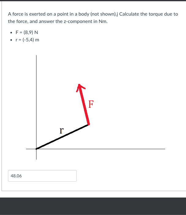 A force is exerted on a point in a body (not shown).j Calculate the torque due to
the force, and answer the z-component in Nm.
• F = (8,9) N
• r= (-5,4) m
F
r
48.06
