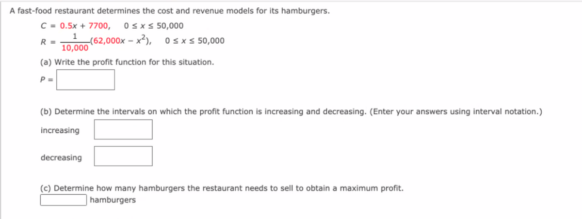 A fast-food restaurant determines the cost and revenue models for its hamburgers.
C = 0.5x + 7700,
0sxs 50,000
1
-(62,000x – x2),
10,000
R =
Osx< 50,000
(a) Write the profit function for this situation.
P =
(b) Determine the intervals on which the profit function is increasing and decreasing. (Enter your answers using interval notation.)
increasing
decreasing
(c) Determine how many hamburgers the restaurant needs to sell to obtain a maximum profit.
hamburgers
