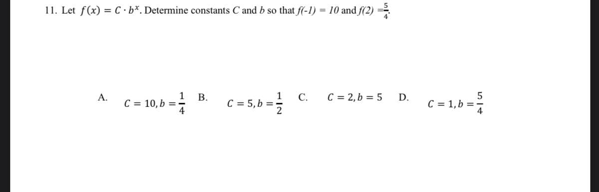 11. Let f(x) = C •b*. Determine constants C and b so that f(-1) = 10 and f(2) =
1
C = 5, b =
C.
C = 2,b = 5
5
А.
В.
D.
C = 10, b =
C = 1, b =-
4
B.
