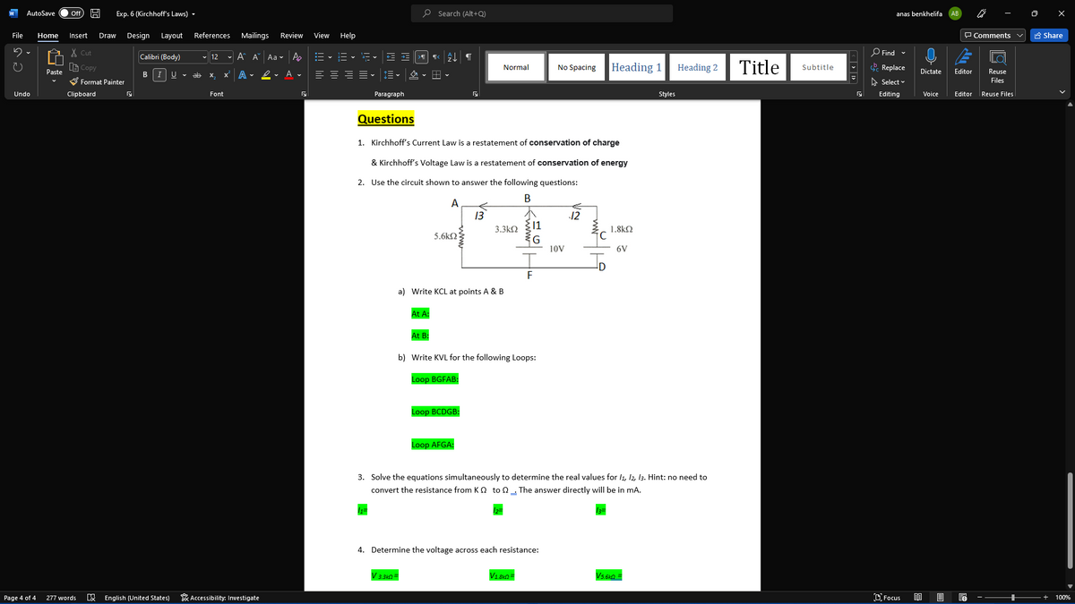 AutoSave
P Search (Alt+Q)
anas benkhelifa
ff
Exp. 6 (Kirchhoff's Laws) -
File
Home
Insert
Draw
Design
Layout
References
Mailings
Review
View Help
P Comments v
A Share
X Cut
O Find -
Calibri (Body)
v 12
- A A Aa v Ao
a-
LE Copy
Heading 1
Title
Normal
No Spacing
Heading 2
Subtitle
Replace
Dictate
Paste
Editor
Reuse
B
ab
A
2- A v
= E E =v
X.
S Format Painter
A Select v
Files
Undo
Clipboard
Font
Paragraph
Styles
Editing
Voice
Editor
Reuse Files
Questions
1. Kirchhoff's Current Law is a restatement of conservation of charge
& Kirchhoff's Voltage Law is a restatement of conservation of energy
2. Use the circuit shown to answer the following questions:
A
13
12
3.3kN
11
1.8k2
5.6kN
G
10V
6V
F
a) Write KCL at points A & B
At A:
At B:
b) Write KVL for the following Loops:
Loop BGFAB:
Loop BCDGB:
Loop AFGA:
3. Solve the equations simultaneously to determine the real values for l1, 12, 13. Hint: no need to
convert the resistance from K Q to n The answer directly will be in mA.
4. Determine the voltage across each resistance:
V 3.3kn=
V1.8kn =
Vs.6kn=
277 words
E English (United States)
* Accessibility: Investigate
D Focus
Page 4 of 4
100%
