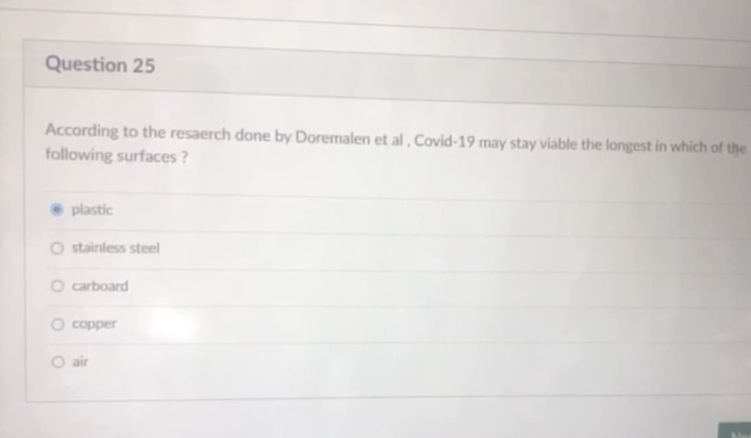 Question 25
According to the resaerch done by Doremalen et al, Covid-19 may stay viable the longest in which of the
following surfaces ?
plastic
O stainless steel
O carboard
O copper
O air
