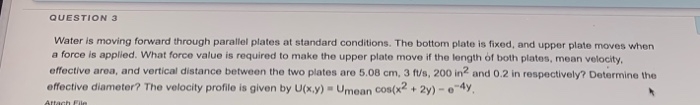 Water is moving forward through parallel plates at standard conditions. The bottom plate is fixed, and upper plate moves when
a force is applied. What force value is required to make the upper plate move if the length of both plates, mean velocity.
effective area, and vertical distance between the two plates are 5.08 cm, 3 f/s, 200 in and 0.2 in respectively? Determine the
effective diameter? The velocity profile is given by U(x.y) - Umean cos(x2 + 2y) -e
Attach
