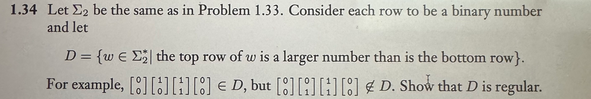 1.34 Let E2 be the same as in Problem 1.33. Consider each row to be a binary number
and let
D = {w€ ₂ | the top row of w is a larger number than is the bottom row}.
For example, [] [] [] [] D, but [8] [] [] [] D. Show that D is regular.