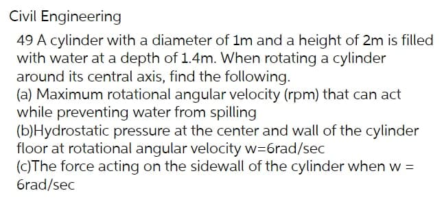 Civil Engineering
49 A cylinder with a diameter of 1m and a height of 2m is filled
with water at a depth of 1.4m. When rotating a cylinder
around its central axis, find the following.
(a) Maximum rotational angular velocity (rpm) that can act
while preventing water from spilling
(b)Hydrostatic pressure at the center and wall of the cylinder
floor at rotational angular velocity w=6rad/sec
(c)The force acting on the sidewall of the cylinder when w =
6rad/sec