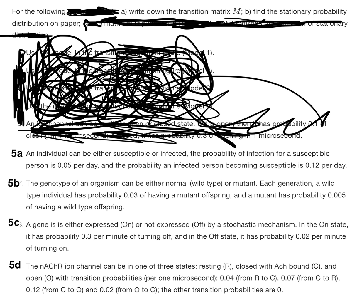 For the following
a) write down the transition matrix M; b) find the stationary probability
distribution on paper;
T Or stationary
mat
Us
el in
pg 1).
Isit
e tra
are
ode
the
|An
hannel
CSed state.
henzhas probability
Tng n T microsecOnd.
5a An individual can be either susceptible or infected, the probability of infection for a susceptible
person is 0.05 per day, and the probability an infected person becoming susceptible is 0.12 per day.
5b'. The genotype of an organism can be either normal (wild type) or mutant. Each generation, a wild
type individual has probability 0.03 of having a mutant offspring, and a mutant has probability 0.005
of having a wild type offspring.
5C). A gene is is either expressed (On) or not expressed (Off) by a stochastic mechanism. In the On state,
it has probability 0.3 per minute of turning off, and in the Off state, it has probability 0.02 per minute
of turning on.
5d. The NACHR ion channel can be in one of three states: resting (R), closed with Ach bound (C), and
open (0) with transition probabilities (per one microsecond): 0.04 (from R to C), 0.07 (from C to R),
0.12 (from C to O) and 0.02 (from O to C); the other transition probabilities are 0.
