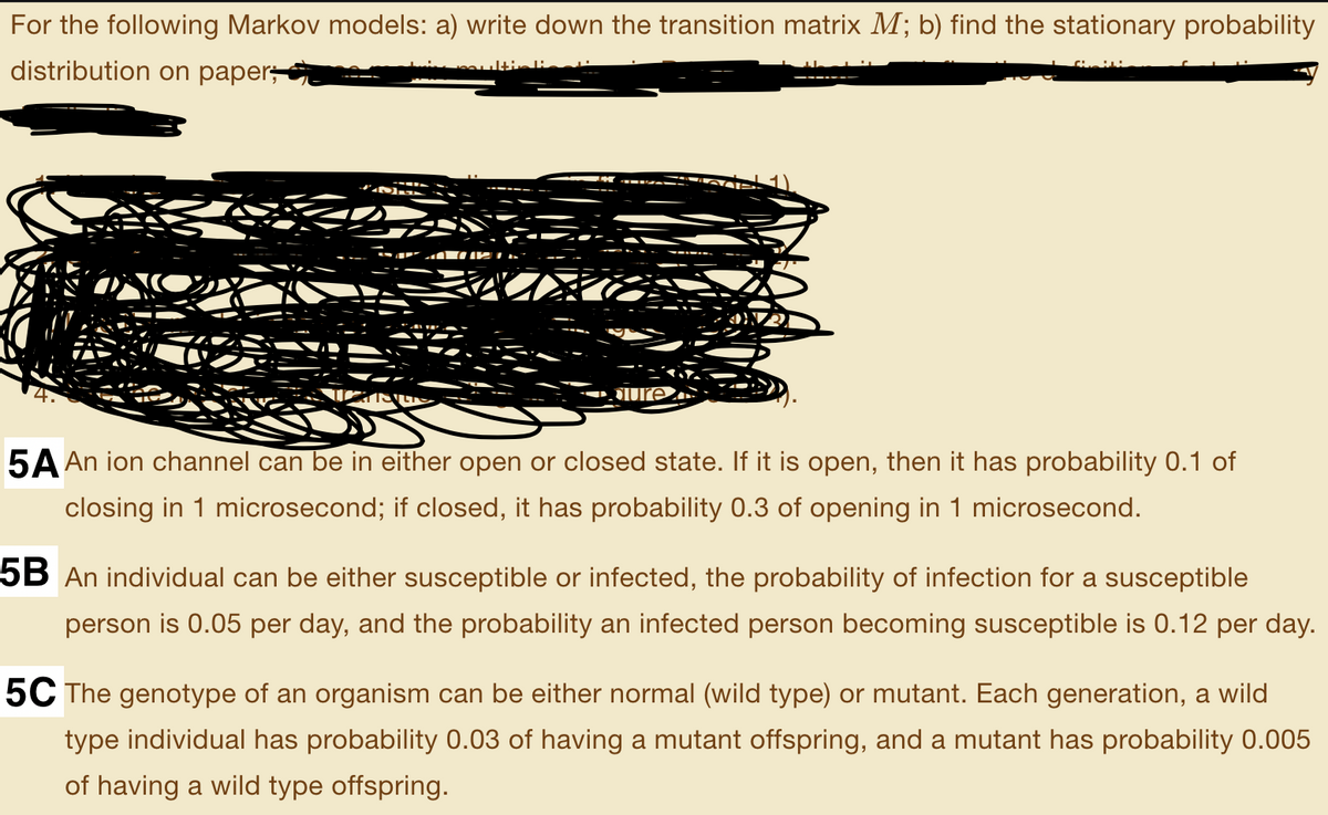 For the following Markov models: a) write down the transition matrix M; b) find the stationary probability
distribution on paper;
5A An ion channel can be in either open or closed state. If it is open, then it has probability 0.1 of
closing in 1 microsecond; if closed, it has probability 0.3 of opening in 1 microsecond.
5B An individual can be either susceptible or infected, the probability of infection for a susceptible
person is 0.05 per day, and the probability an infected person becoming susceptible is 0.12 per day.
5C The genotype of an organism can be either normal (wild type) or mutant. Each generation, a wild
type individual has probability 0.03 of having a mutant offspring, and a mutant has probability 0.005
of having a wild type offspring.
